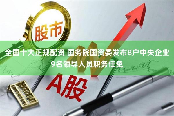 全国十大正规配资 国务院国资委发布8户中央企业9名领导人员职务任免