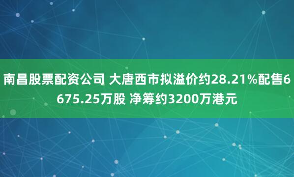 南昌股票配资公司 大唐西市拟溢价约28.21%配售6675.25万股 净筹约3200万港元