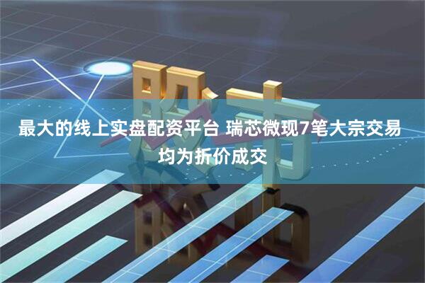 最大的线上实盘配资平台 瑞芯微现7笔大宗交易 均为折价成交