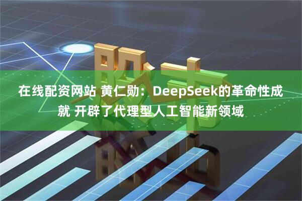 在线配资网站 黄仁勋:DeepSeek的革命性成就 开辟了代理型人工智能新领域