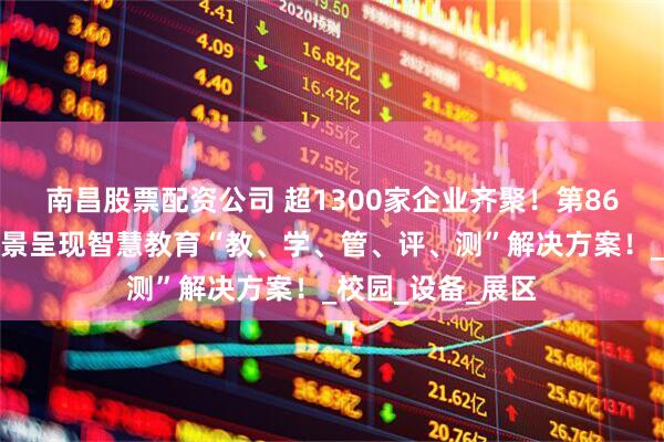 南昌股票配资公司 超1300家企业齐聚！第86届教育装备展全景呈现智慧教育“教、学、管、评、测”解决方案！_校园_设备_展区