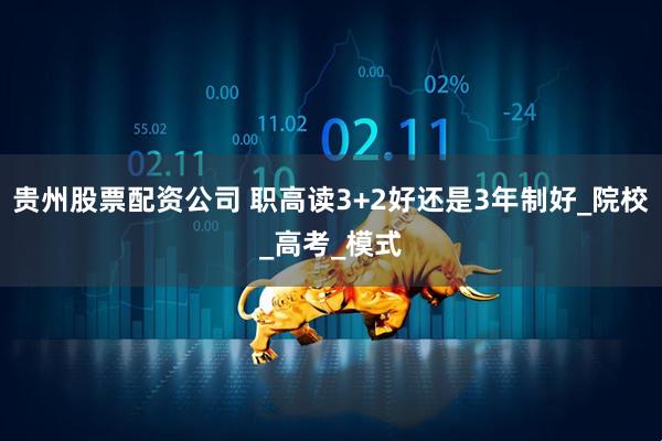 贵州股票配资公司 职高读3+2好还是3年制好_院校_高考_模式