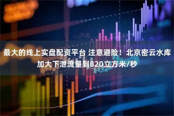 最大的线上实盘配资平台 注意避险!北京密云水库加大下泄流量到820立方米/秒