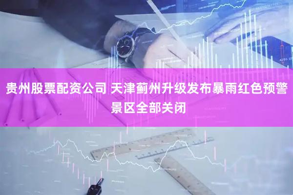 贵州股票配资公司 天津蓟州升级发布暴雨红色预警 景区全部关闭