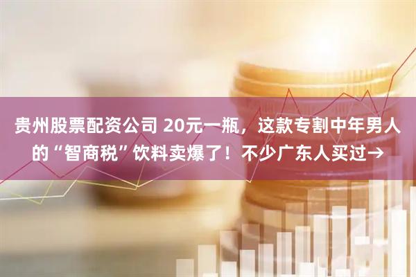 贵州股票配资公司 20元一瓶，这款专割中年男人的“智商税”饮料卖爆了！不少广东人买过→