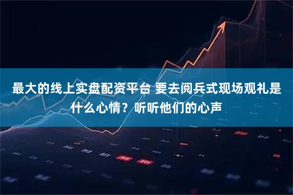 最大的线上实盘配资平台 要去阅兵式现场观礼是什么心情？听听他们的心声