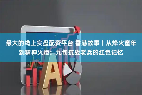 最大的线上实盘配资平台 香港故事丨从烽火童年到精神火炬:九旬抗战老兵的红色记忆