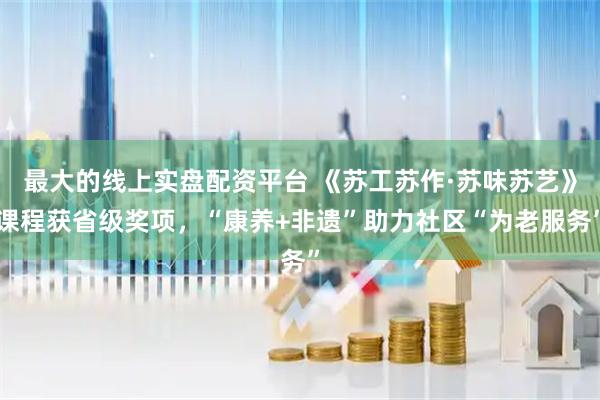 最大的线上实盘配资平台 《苏工苏作·苏味苏艺》课程获省级奖项，“康养+非遗”助力社区“为老服务”