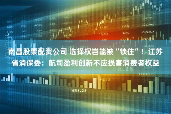 南昌股票配资公司 选择权岂能被“锁住”！江苏省消保委：航司盈利创新不应损害消费者权益