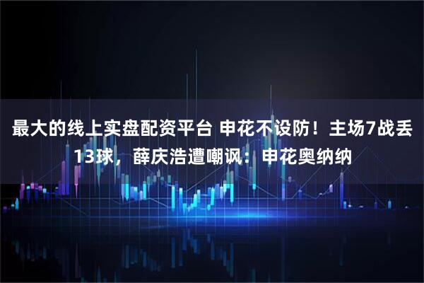 最大的线上实盘配资平台 申花不设防!主场7战丢13球,薛庆浩遭嘲讽:申花奥纳纳