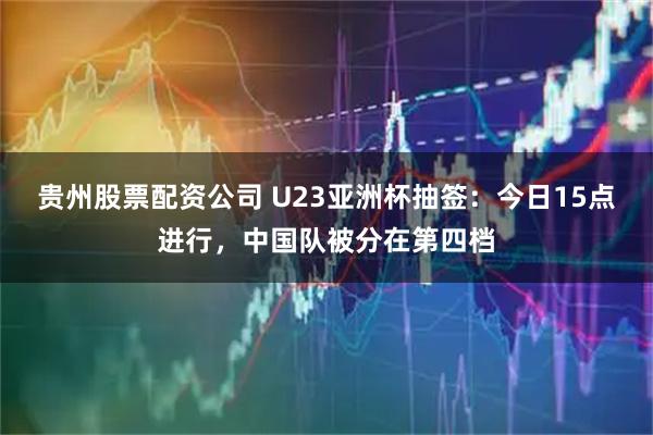 贵州股票配资公司 U23亚洲杯抽签：今日15点进行，中国队被分在第四档