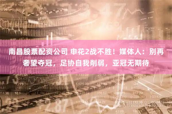 南昌股票配资公司 申花2战不胜！媒体人：别再奢望夺冠，足协自我削弱，亚冠无期待
