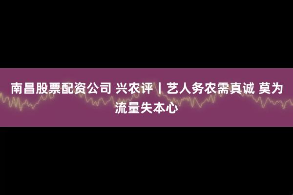 南昌股票配资公司 兴农评丨艺人务农需真诚 莫为流量失本心