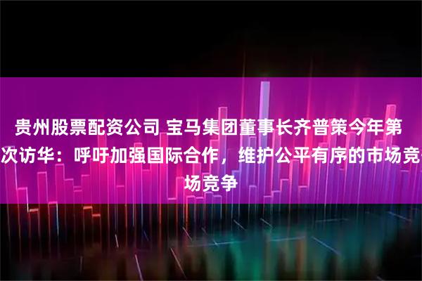 贵州股票配资公司 宝马集团董事长齐普策今年第 4 次访华：呼吁加强国际合作，维护公平有序的市场竞争